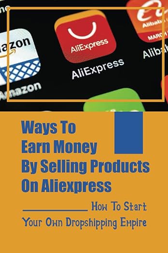 Ways To Earn Money By Selling Products On Aliexpress: How To Start Your Own Dropshipping Empire: Get Started With No Money