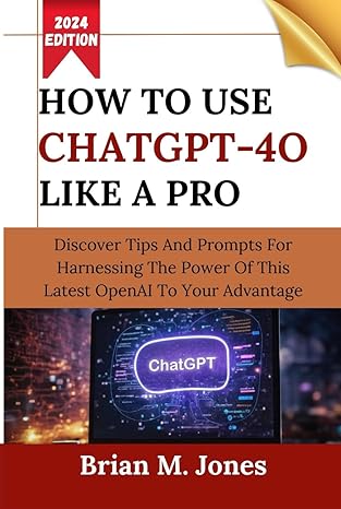 HOW TO USE CHATGPT-4O LIKE A PRO: Discover Tips And Prompts For Harnessing The Power Of This Latest OpenAI To Your Advantage