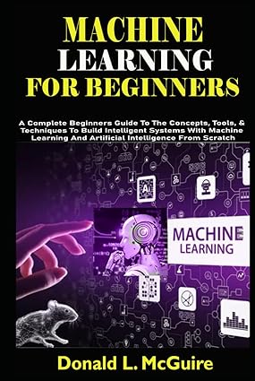 MACHINE LEARNING FOR BEGINNERS: A Complete Beginners Guide To The Concepts, Tools, & Techniques To Build Intelligent Systems With Machine Learning And Artificial Intelligence From Scratch