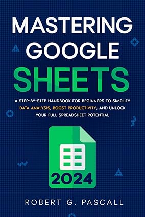 Mastering Google Sheets: A Step-by-Step Handbook for Beginners to Simplify Data Analysis, Boost Productivity, and Unlock Your Full Spreadsheet Potential