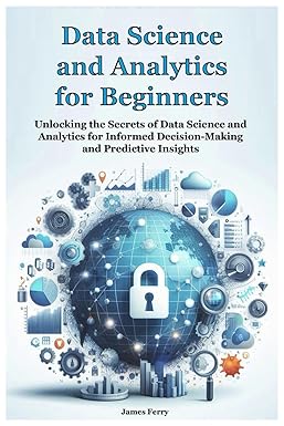 Data Science and Analytics for Beginners: Unlocking the Secrets of Data Science and Analytics for Informed Decision-Making and Predictive Insights